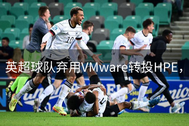 英超球队弃用VMware转投HPE，虚拟化成本直降85%